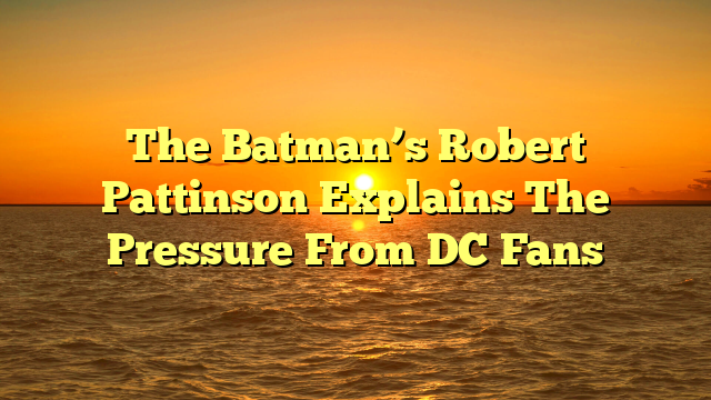 The Batman’s Robert Pattinson Explains The Pressure From DC Fans  